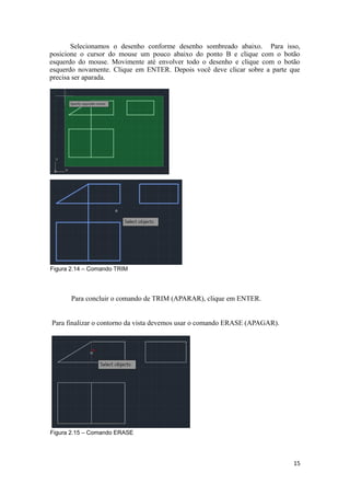 Selecionamos o desenho conforme desenho sombreado abaixo. Para isso,
posicione o cursor do mouse um pouco abaixo do ponto B e clique com o botão
esquerdo do mouse. Movimente até envolver todo o desenho e clique com o botão
esquerdo novamente. Clique em ENTER. Depois você deve clicar sobre a parte que
precisa ser aparada.
Figura 2.14 – Comando TRIM
Para concluir o comando de TRIM (APARAR), clique em ENTER.
Para finalizar o contorno da vista devemos usar o comando ERASE (APAGAR).
Figura 2.15 – Comando ERASE
15
 