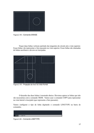Figura 2.18 – Comando ERASE
Traçar duas linhas verticais partindo das tangentes do círculo até a vista superior.
Essas linhas vão representar o furo passante na vista superior. Essas linhas são chamadas
de linhas auxiliares e devem ser tracejadas.
Figura 2.19 – Projeção do furo na vista frontal
O desenho das duas linhas é mostrado abaixo. Devemos aparar as linhas que não
são necessárias com o comando TRIM. Vamos usar o comando COPY para representar
na vista lateral o tracejado (que representa o furo passante).
Vamos configurar o tipo de linha digitando o comando LINETYPE na barra de
comandos.
Figura 2.20 – Comando LINETYPE
17
 