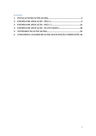 Sumário
1. INSTALAÇÃO DO AUTOCAD 2016................................................................3
2- EXEMPLO DE APLICAÇÃO – PEÇA 1..........................................................9
3- EXEMPLO DE APLICAÇÃO – PEÇA 2........................................................21
4- EXEMPLO DE APLICAÇÃO – PLANTA BAIXA.........................................28
5- NOVIDADES NO AUTOCAD 2016................................................................35
6- COMANDOS E ATALHOS DO AUTOCAD EM INGLÊS E PORTUGUÊS. 46
1
 