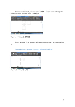 Para construir o círculo, utilize o comando CIRCLE. Primeiro escolha o ponto
central do círculo de depois digite o RAIO: 15.
Figura 3.04 – Comando CIRCLE
Com o comando TRIM (aparar) você pode cortar o que não é necessário na figu-
ra.
Novamente com o comando LINE trace as linhas necessárias:
Figura 3.05 – Comando LINE
23
 