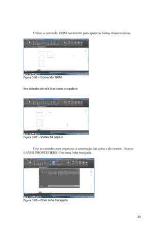 Utilize o comando TRIM novamente para aparar as linhas desnecessárias.
Figura 3.06 – Comando TRIM
Seu desenho deverá ficar como o seguinte:
Figura 3.07 – Vistas da peça 2
Crie as camadas para organizar a construção das cotas e dos textos: Acesse
LAYER PROPERTIERS. Crie uma linha tracejada.
Figura 3.08 – Criar linha tracejada
24
 