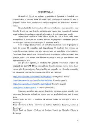 APRESENTAÇÃO
O AutoCAD 2016 é um software proprietário da Autodesk. A Autodesk vem
desenvolvendo o software AutoCAD desde 1982. Ao longo de mais de 30 anos o
programa evoluiu muito, incorporando correções sugeridas por profissionais de todo o
mundo.
Na atualidade há diversos outros softwares semelhantes e mais específicos para
desenho de móveis, para desenho mecânico entre outros. Mas o AutoCAD continua
sendo ainda um dos softwares mais utilizados na área de projetos em todo mundo.
Aprendemos a utilizar o AutoCAD na década de 1990 e desde então temos
acompanhado a evolução das diversas versões do programa e elaborado apostilas
didáticas para o ensino da disciplina para os estudantes do IFSC.
Com o tempo desenvolvemos um método para ensinar o uso do programa a
partir de apenas 10 comandos mais importantes. O AutoCAD tem centenas de
comandos em sua estrutura, mas eles não precisam ser aprendidos pelos iniciantes.
Quando os alunos aprendem os 10 comandos mais importantes, ganham segurança para
explorar outros. Esse método tem sido bem sucedido há mais de uma década e será
apresentado nesse livro.
Nos próximos capítulos, os estudantes vão aprender como baixar a versão de
estudante do AutoCAD 2016 e como elaborar desenhos simples, passo a passo. Esses
passos, além de mostrados em figuras também são mostrados em videoaulas produzidas
exclusivamente para esse livro. Acessem os vídeos nos endereços:
https://www.youtube.com/watch?v=HuH7MgEap6s (Configuração inicial)
https://www.youtube.com/watch?v=6AqXMA0IOIM (Exemplo - peça 1)
https://www.youtube.com/watch?v=uL2UyP2bas8 (Exemplo - peça 2)
https://youtu.be/wqlh1fpZEzM (Exemplo - planta baixa)
Esperamos contribuir para que os desenhistas iniciantes possam aprender essa
importante ferramenta, utilizada no mundo todo por profissionais das mais diversas
áreas.
André Coelho da Silva - Professor do Instituto Federal de Educação, Ciência e
Tecnologia
Jesué Graciliano da Silva - Professor do Instituto Federal de Educação, Ciência e
Tecnologia
Gilson Jandir de Souza - Professor do Instituto Federal de Educação, Ciência e
Tecnologia
1
 