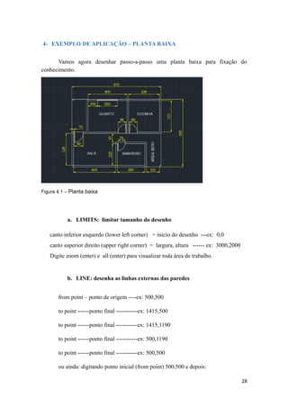 4- EXEMPLO DE APLICAÇÃO – PLANTA BAIXA
Vamos agora desenhar passo-a-passo uma planta baixa para fixação do
conhecimento.
Figura 4.1 – Planta baixa
a. LIMITS: limitar tamanho do desenho
canto inferior esquerdo (lower left corner) = inicio do desenho ---ex: 0,0
canto superior direito (upper right corner) = largura, altura ------ ex: 3000,2000
Digite zoom (enter) e all (enter) para visualizar toda área de trabalho.
b. LINE: desenha as linhas externas das paredes
from point – ponto de origem ----ex: 500,500
to point ------ponto final -----------ex: 1415,500
to point ------ponto final -----------ex: 1415,1190
to point ------ponto final -----------ex: 500,1190
to point ------ponto final -----------ex: 500,500
ou ainda: digitando ponto inicial (from point) 500,500 e depois:
28
 