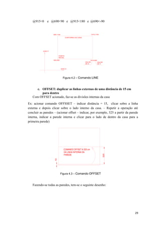@915<0 e @690<90 e @915<180 e @690<-90
500,500 1415,500
1415,1140500,1140
PONTO
INICIAL
EIXO X
EIXO Y
VALOR
DE X
VALOR
DE Y
CONTORNO DA CASA
Figura 4.2 – Comando LINE
c. OFFSET: duplicar as linhas externas de uma distância de 15 cm
para dentro
Com OFFSET acionado, faz-se as divisões internas da casa
Ex: acionar comando OFFSSET – indicar distância = 15, clicar sobre a linha
externa e depois clicar sobre o lado interno da casa. – Repetir a operação até
concluir as paredes – (acionar offset – indicar, por exemplo, 325 a partir da parede
interna, indicar a parede interna e clicar para o lado de dentro da casa para a
primeira parede)
COMANDO OFFSET A 325 cm
DA LINHA INTERNA DA
PAREDE
Figura 4.3 – Comando OFFSET
Fazendo-se todas as paredes, tem-se o seguinte desenho:
29
 