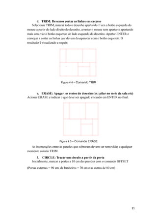d. TRIM: Devemos cortar as linhas em excesso
Selecionar TRIM, marcar todo o desenho apertando 1 vez o botão esquerdo do
mouse a partir do lado direito do desenho, arrastar o mouse sem apertar e apertando
mais uma vez o botão esquerdo do lado esquerdo do desenho. Apertar ENTER e
começar a cortar as linhas que devem desaparecer com o botão esquerdo. O
resultado é visualizado a seguir:
Figura 4.4 – Comando TRIM
e. ERASE: Apagar os restos do desenho (ex: pilar no meio da sala etc)
Acionar ERASE e indicar o que deve ser apagado clicando em ENTER no final.
Figura 4.5 – Comando ERASE
As intersecções entre as paredes que sobraram devem ser removidas a qualquer
momento usando TRIM.
f. CIRCLE: Traçar um círculo a partir da porta
Inicialmente, marcar a portas a 10 cm das paredes com o comando OFFSET
(Portas externas = 90 cm, de banheiros = 70 cm e as outras de 80 cm)
31
 