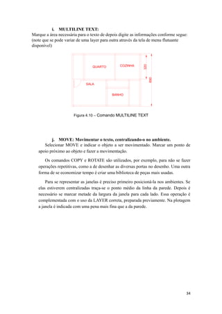 i. MULTILINE TEXT:
Marque a área necessária para o texto de depois digite as informações conforme segue:
(note que se pode variar de uma layer para outra através da tela de menu flutuante
disponível)
SALA
BANHO
QUARTO COZINHA
Figura 4.10 – Comando MULTILINE TEXT
j. MOVE: Movimentar o texto, centralizando-o no ambiente.
Selecionar MOVE e indicar o objeto a ser movimentado. Marcar um ponto de
apoio próximo ao objeto e fazer a movimentação.
Os comandos COPY e ROTATE são utilizados, por exemplo, para não se fazer
operações repetitivas, como a de desenhar as diversas portas no desenho. Uma outra
forma de se economizar tempo é criar uma biblioteca de peças mais usadas.
Para se representar as janelas é preciso primeiro posicioná-la nos ambientes. Se
elas estiverem centralizadas traça-se o ponto médio da linha da parede. Depois é
necessário se marcar metade da largura da janela para cada lado. Essa operação é
complementada com o uso da LAYER correta, preparada previamente. Na plotagem
a janela é indicada com uma pena mais fina que a da parede.
34
 