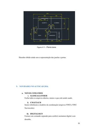 Figura 4.11 – Planta baixa
Desenho obtido ainda sem a representação das janelas e portas.
5- NOVIDADES NO AUTOCAD 2016.
a. NOVOS COMANDOS
i. GLOSEALLOTHER
Fecha todos os arquivos abertos, menos o que está sendo usado.
ii. CMATTACH
Insere referências a modelos de coordenação (arquivos NWD e NWC
Navisworks).
iii. DIGITALSIGN
Fornece um comando separado para conferir assinatura digital a um
desenho.
35
 