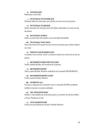 iv. GOTOSTART
Muda para a aba Start.
v. PCEXTRACTCENTERLINE
Desenha linha de centro para um cilindro em uma nuvem de pontos.
vi. PCEXTRACTCORNER
Indica um ponto de inserção entre três planos detectados em uma nuvem
de pontos
vii. PCEXTRACTEDGE
Indica a aresta entre dois planos com uma linha desenhada
viii. PCEXTRACTSECTION
Gera uma forma 2D a partir de uma nuvem de pontos que contém objetos
em corte
ix. POINTCLOUDCROPSTATE
Comanda como excluir, salvar e restaurar estados de recorte da nuvem de
pontos
x. RENDERENVIRONMENTCLOSE
Fecha a paleta Render Environment & Exposure
xi. RENDERWINDOW
Abre a janela Render Window (substituto do comando RENDERWIN)
xii. RENDERWINDOWCLOSE
Fecha a janela Render Window
xiii. SCRIPTICALL
Executa a sequencia de comandos como o comando SCRIPT, podendo
também executar os scripts aninhados
xiv. SECTIONSPINNERS
Define o valor padrão do incremento para os controles de Section Offset
e SLice Thickness na tab
xv. SYSVARMONITOR
Exibe caixa de diálogo do System Variable Monitor
36
 