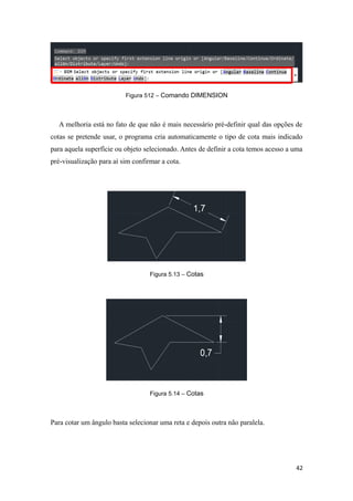Figura 512 – Comando DIMENSION
A melhoria está no fato de que não é mais necessário pré-definir qual das opções de
cotas se pretende usar, o programa cria automaticamente o tipo de cota mais indicado
para aquela superfície ou objeto selecionado. Antes de definir a cota temos acesso a uma
pré-visualização para aí sim confirmar a cota.
Figura 5.13 – Cotas
Figura 5.14 – Cotas
Para cotar um ângulo basta selecionar uma reta e depois outra não paralela.
42
 