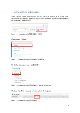 1. INSTALAÇÃO DO AUTOCAD 2016
Nesse capítulo vamos mostrar como baixar a versão de teste do AUTOCAD 2016.
Inicialmente o leitor deve acessar o site AUTODESK.COM. No canto direito superior
do site acesse a opção MENU:
Figura 1.1 – Instalação do AUTOCAD 2016 - MENU
Clique na aba Products
Figura 1.2 – Instalação do AUTOCAD 2016 - Products
Na aba Products acesse a aba AUTOCAD
Figura 1.3 – Instalação do AUTOCAD 2016 – seleção do programa
Click em Free Trial para obter a versão de teste do programa.
Figura 1.4 – Instalação do AUTOCAD 2016
3
 
