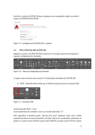 Escolha a versão do AUTOCAD que se adequa ao seu computador, digite seu email e
clique em DOWNLOAD TRIAL
Figura 1.5 – Instalação do AUTOCAD 2016 - cadastro
1.1- TELA INICIAL DO AUTOCAD
Quando se acessa o AUTOCAD 2016 é possível ver na parte superior do programa a
seguinte configuração de comandos:
Figura 1.6 – Menu de configuração de comandos
A seguir vamos mostrar como acessar os 10 principais comandos do AUTOCAD.
a) LINE - Desenha linhas desde que se defina um ponto inicial e um ponto final
Figura 1.7 – Comando LINE
Acesso pela tab: Draw > Line
Acesso pela barra de comando: Line ou, no modo abreviado, “L”.
Para especificar o primeiro ponto “Specify first point” podemos clicar com o botão
esquerdo do mouse na área de desenho, ou ainda, através de coordenadas cartesianas ou
polares ex: ponto inicial (50,50) e ponto final (200,50) ou ponto inicial (50,50) e ponto
4
 