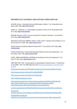 REFERÊNCIAS E MATERIAL PARA ESTUDO COMPLEMENTAR
SILVEIRA, Samuel J. Aprendendo Autocad 2006 Simples e Rápido; 1ª ed. Florianópolis:Visual
Books, 2006. 238p. ISBN 9788575021873
SPECK, H. J. PEIXOTO, V. V. Manual Básico de Desenho Técnico; 8ª ed. Florianópolis:UFSC,
2013. 205p. ISBN 9788532806505
BALDAM, Roquemar; COST, Lourenço AutoCad 2013: Utilizando Totalmente; 1ª ed. [S.l]:Érica,
2012. 464p. ISBN 9788536504049
Bibliografia Complementar RIBEIRO, Arlindo S.; DIAS, Carlos T. Desenho Técnico Moderno; 4ª ed.
Rio de Janeiro:LTC, 2006. 496p. ISBN 9788521615224
Claudia Campos Lima Estudo Dirigido de Autocad 2014; 1ª ed. [S.l]:Erica, 2013. 320p. ISBN
9788536504667
Claudia Pimentel Bueno, Rosarita Steil Papazoglou Desenho Técnico Para Engenharias; 1ª ed.
[S.l]:JURUA, 2008. 198p. ISBN 9788536216799
LEAKE, JAMES; BORGERSON, JACOB Manual de Desenho Técnico Para Engenharia; 1ª ed.
[S.l]:LTC, 2010. 328p. ISBN 9788521617372
ABNT NBR 10067 1995 - Princípios gerais de representação em desenho técnico - Procedimento;
ed. [S.l]:ABNT, 1995. 14p. ISBN Disponível online: http://www.abntcatalogo.com.br/norma.aspx?
ID=5438
http://www.aulascad.com/2012/02/autocad-aula-15-formatando-folha-de.html
http://www.youtube.com/watch?v=y8U8UHc84RY
http://www.youtube.com/watch?v=Ovn3lKh-k6c
http://cadklein.blogspot.com.br/
http://www.marioloureiro.net/ensino/manuaisOutros/Cad/AutoCAD2UNL.pdf
http://www.ufjf.br/manuel_rendon/files/2012/11/Apostila-Cad.pdf
http://www.exatas.ufpr.br/portal/degraf_marciocarboni/wp-
content/uploads/sites/19/2015/02/CEG211-Apostila-AutoCAD-2014-prof-Marcio-
Carboni.pdf
ftp://ftp.cefetes.br/cursos/Mecanica/T%E9cnico/AutoCad/Apostila%20AutoCAD
%202004%20-%202D.pdf
http://enem.novasonline.com.br/s/curso-de-autocad-gratis-2016-apostila-pdf/
75
 