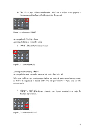 d) ERASE – Apaga objetos selecionados. Selecionar o objeto a ser apagado e
clicar em enter (ou clicar no botão da direita do mouse)
Figura 1.10 – Comando ERASE
Acesso pela tab: Modify > Erase
Acesso pela barra de comando: Erase
e) MOVE - Move objetos selecionados.
Figura 1.11 – Comando MOVE
Acesso pela tab: Modify > Move
Acesso pela barra de comando: Move ou, no modo abreviado, M
Selecionar o objeto a ser movimentado, indicar um ponto de apoio (um clique no mouse
no botão da esquerda) e indicar onde deve ser posicionado o objeto que se está
movimentado.
f) OFFSET - DUPLICA objetos existentes para dentro ou para fora a partir da
distância especificada.
Figura 1.12 – Comando OFFSET
6
 