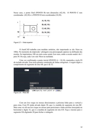 Nesse caso, o ponto final (PONTO B) tem dimensões (42,10). O PONTO C tem
coordenadas (42,30) e o PONTO D tem coordenadas (10,30).
Figura 2.7 – Vista superior
O AutoCAD trabalha com medidas unitárias, não importando se são 10cm ou
100m. No momento da impressão / plotagem essa preocupação aparece na definição das
escalas. Se imprimimos 100 cm reais como sendo 2cm reais, então a escala usada é de 1
para 50. Ou seja, cada 1cm vale 50cm na realidade.
Uma vez confirmado o ponto inicial (PONTO A = 10,10), mantenha a tecla F8
do teclado ativada. Essa tecla permite construção de linhas ortogonais. A seguir digite o
comprimento do segmento de reta AB, que é de 32.
Figura 2.8 – Reta AB
Com um leve toque no mouse direcionamos a próxima linha para a vertical e
para cima. Com F8 ainda ativado digite 20, que é a medida do segmento de reta BC.
Mais uma vez dê um leve toque no mouse para posicionar a linha auxiliar (tracejada) na
horizontal e digite 32, que é a medida do segmento de reta CD. Faça o mesmo para o
segmento DA digitando 20 para fechar o retângulo.
12
 