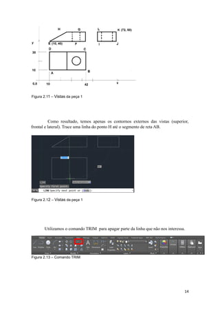 Figura 2.11 – Vistas da peça 1
Como resultado, temos apenas os contornos externos das vistas (superior,
frontal e lateral). Trace uma linha do ponto H até o segmento de reta AB.
Figura 2.12 – Vistas da peça 1
Utilizamos o comando TRIM para apagar parte da linha que não nos interessa.
Figura 2.13 – Comando TRIM
14
 