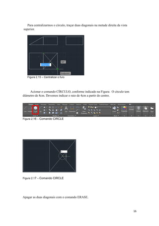 Para centralizarmos o círculo, traçar duas diagonais na metade direita da vista
superior.
Figura 2.15 – Centralizar o furo
Acionar o comando CÍRCULO, conforme indicado na Figura: O círculo tem
diâmetro de 8cm. Devemos indicar o raio de 4cm a partir do centro.
Figura 2.16 – Comando CIRCLE
Figura 2.17 – Comando CIRCLE
Apagar as duas diagonais com o comando ERASE.
16
 