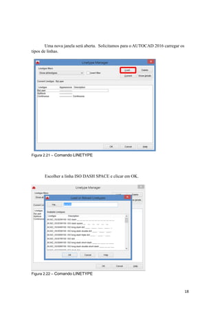 Uma nova janela será aberta. Solicitamos para o AUTOCAD 2016 carregar os
tipos de linhas.
Figura 2.21 – Comando LINETYPE
Escolher a linha ISO DASH SPACE e clicar em OK.
Figura 2.22 – Comando LINETYPE
18
 
