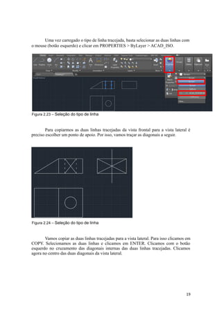 Uma vez carregado o tipo de linha tracejada, basta selecionar as duas linhas com
o mouse (botão esquerdo) e clicar em PROPERTIES > ByLayer > ACAD_ISO.
Figura 2.23 – Seleção do tipo de linha
Para copiarmos as duas linhas tracejadas da vista frontal para a vista lateral é
preciso escolher um ponto de apoio. Por isso, vamos traçar as diagonais a seguir.
Figura 2.24 – Seleção do tipo de linha
Vamos copiar as duas linhas tracejadas para a vista lateral. Para isso clicamos em
COPY. Selecionamos as duas linhas e clicamos em ENTER. Clicamos com o botão
esquerdo no cruzamento das diagonais internas das duas linhas tracejadas. Clicamos
agora no centro das duas diagonais da vista lateral.
19
 