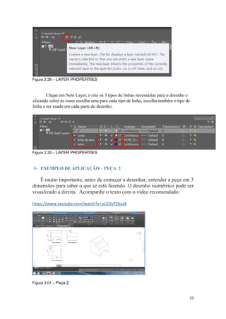 Figura 2.28 – LAYER PROPERTIES
Clique em New Layer, e crie os 3 tipos de linhas necessárias para o desenho e
clicando sobre as cores escolha uma para cada tipo de linha, escolha também o tipo de
linha a ser usado em cada parte do desenho.
Figura 2.29 – LAYER PROPERTIES
3- EXEMPLO DE APLICAÇÃO – PEÇA 2
É muito importante, antes de começar a desenhar, entender a peça em 3
dimensões para saber o que se está fazendo. O desenho isométrico pode ser
visualizado a direita. Acompanhe o texto com o vídeo recomendado:
https://www.youtube.com/watch?v=uL2UyP2bas8
Figura 3.01 – Peça 2
21
 