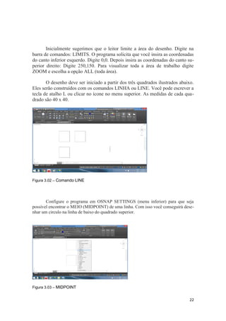 Inicialmente sugerimos que o leitor limite a área do desenho. Digite na
barra de comandos: LIMITS. O programa solicita que você insira as coordenadas
do canto inferior esquerdo. Digite 0,0. Depois insira as coordenadas do canto su-
perior direito: Digite 250,150. Para visualizar toda a área de trabalho digite
ZOOM e escolha a opção ALL (toda área).
O desenho deve ser iniciado a partir dos três quadrados ilustrados abaixo.
Eles serão construídos com os comandos LINHA ou LINE. Você pode escrever a
tecla de atalho L ou clicar no ícone no menu superior. As medidas de cada qua-
drado são 40 x 40.
Figura 3.02 – Comando LINE
Configure o programa em OSNAP SETTINGS (menu inferior) para que seja
possível encontrar o MEIO (MIDPOINT) de uma linha. Com isso você conseguirá dese-
nhar um circulo na linha de baixo do quadrado superior.
Figura 3.03 – MIDPOINT
22
 
