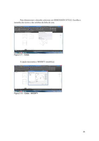 Para dimensionar o desenho selecione em DIMENSION STYLE. Escolha o
tamanho dos textos e das setinhas da linha de cota.
Figura 3.11 – Cotas
A opção necessária e MODIFY (modifica):
Figura 3.12 – Cotas - MODIFY
26
 