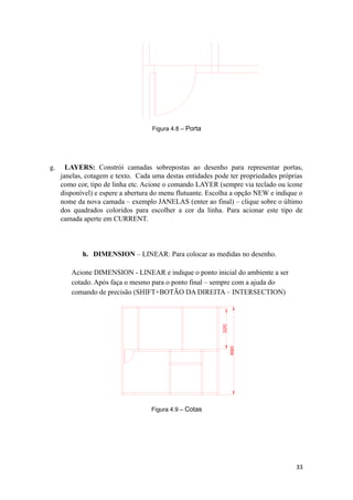 Figura 4.8 – Porta
g. LAYERS: Constrói camadas sobrepostas ao desenho para representar portas,
janelas, cotagem e texto. Cada uma destas entidades pode ter propriedades próprias
como cor, tipo de linha etc. Acione o comando LAYER (sempre via teclado ou ícone
disponível) e espere a abertura do menu flutuante. Escolha a opção NEW e indique o
nome da nova camada – exemplo JANELAS (enter ao final) – clique sobre o último
dos quadrados coloridos para escolher a cor da linha. Para acionar este tipo de
camada aperte em CURRENT.
h. DIMENSION – LINEAR: Para colocar as medidas no desenho.
Acione DIMENSION - LINEAR e indique o ponto inicial do ambiente a ser
cotado. Após faça o mesmo para o ponto final – sempre com a ajuda do
comando de precisão (SHIFT+BOTÃO DA DIREITA – INTERSECTION)
Figura 4.9 – Cotas
33
 