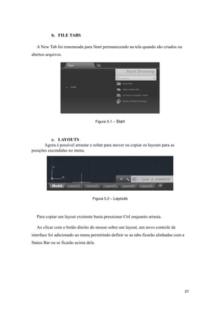 b. FILE TABS
A New Tab foi renomeada para Start permanecendo na tela quando são criados ou
abertos arquivos.
Figura 5.1 – Start
c. LAYOUTS
Agora é possível arrastar e soltar para mover ou copiar os layouts para as
posições escondidas no menu.
Figura 5.2 – Layouts
Para copiar um layout existente basta pressionar Ctrl enquanto arrasta.
Ao clicar com o botão direito do mouse sobre um layout, um novo controle de
interface foi adicionado ao menu permitindo definir se as tabs ficarão alinhadas com a
Status Bar ou se ficarão acima dela.
37
 