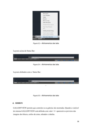 Figura 5.3 – Alinhamentos das tabs
Layouts acima da Status Bar:
Figura 5.4 – Alinhamentos das tabs
Layouts alinhados com a Status Bar:
-
Figura 5.5 – Alinhamentos das tabs
d. RIBBON
GALLERYVIEW permite que controlar se as galerias são mostradas. Quando a variável
de sistema GALLERYVIEW está definida com valor <1> aparecerá os previews das
imagens dos blocos, estilos de cotas, mleaders e tabelas.
38
 