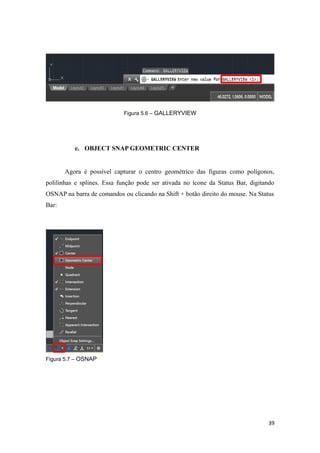 Figura 5.6 – GALLERYVIEW
e. OBJECT SNAP GEOMETRIC CENTER
Agora é possível capturar o centro geométrico das figuras como polígonos,
polilinhas e splines. Essa função pode ser ativada no ícone da Status Bar, digitando
OSNAP na barra de comandos ou clicando na Shift + botão direito do mouse. Na Status
Bar:
Figura 5.7 – OSNAP
39
 