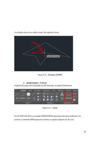 A exibição desse novo objeto snap é da seguinte forma:
Figura 5.10 – Exibição OSNAP
f. DIMENSION - COTAS
O painel de cotas está localizado na tab Annotate, no painel Dimension.
Figura 5.11 – Cotas
No AUTOCAD 2016 o comando DIMENSION apresentou diversas melhorias. Ao
acionar o comando DIM aparecem na barra as opções disponíveis de cota.
41
 