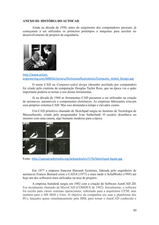 ANEXO III- HISTÓRIA DO AUTOCAD
Ainda na década de 1950, antes do surgimento dos computadores pessoais, já
começaram a ser utilizados os primeiros protótipos e máquinas para auxiliar no
desenvolvimento de projetos de engenharia.
http://www.action-
engineering.com/MBEDictionary/DictionaryIllustrations/Computer_Aided_Design.jpg
O nome CAD ou Computer-aided design (desenho auxiliado por computador)
foi criado pelo cientista da computação Douglas Taylor Ross, que na época viu o quão
importante poderia se tornar o uso destas ferramentas.
Já na década de 1960 as ferramentas CAD passaram a ser utilizadas na criação
de aeronaves, automóveis e componentes eletrônicos. As empresas fabricantes criavam
seus próprios sistemas CAD. Mas isso demandava tempo e elevados custos.
Um CAD primitivo chamado de Sketchpad surgiu no Instituto de Tecnologia de
Massachusetts, criado pelo programador Ivan Sutherland. O usuário desenhava no
monitor com uma caneta, algo bastante moderno para a época.
Fonte: http://upload.wikimedia.org/wikipedia/en/7/7b/Sketchpad-Apple.jpg
Em 1977 a empresa francesa Dassault Systèmes, liderada pelo engenheiro de
aeronaves Francis Bernard criou o CATIA (1977) e mais tarde o SolidWorks (1995) até
hoje um dos softwares mais utilizados na área de projetos.
A empresa Autodesk surgiu em 1982 com a criação do Software AutoCAD 2D.
Era incialmente chamado de MicroCAD (COMDEX de 1982). Inicialmente, o software
foi escrito para vários sistemas operacionais, sobretudo para a arquitetura CP/M, mas
também para o MS DOS e Unix. O objetivo da companhia era usar a plataforma dos
PCs, lançados quase simultaneamente pela IBM, para tornar o AutoCAD conhecido e
63
 