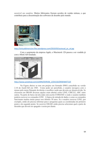 acessível aos usuários. Muitos fabricantes fizeram acordos de vendas mútuas, o que
contribuiu para a disseminação dos softwares de desenho pelo mundo.
http://virtualdimension.files.wordpress.com/2010/03/autocad_pc_at.jpg
Com o surgimento da empresa Apple, o Macintosh 128 passou a ser vendido já
com o MiniCAD instalado.
http://www.sanedraw.com/LEARN/OVRV00_1/OV150/DRWINAFT.GIF
Na Figura abaixo se tem um projeto em formado DWG concebido na versão
2.18 do AutoCAD em 1985. Como pode ser percebido, o usuário navegava com o
mouse pelo menu flutuante da direita e escolhia a ação que deveria ser desenvolvida. Se
clicassem em DRAW diversas opções eram abertas como LINE, CIRCLE, ARC entre
outras. Na parte de baixo da tela onde está escrito COMAND: é onde o usuário também
poderia escrever os comandos LINE. A lógica de entrada de dados e como os comandos
funcionam mudou muito pouco nos últimos 30 anos. Se o usuário escrever LINE, por
exemplo, então ele precisa informar para o programa quais as coordenadas do primeiro
ponto e do segundo ponto. Se escrever ERASE então precisa selecionar qual a parte do
desenho que deverá ser apagado e assim por diante.
64
 