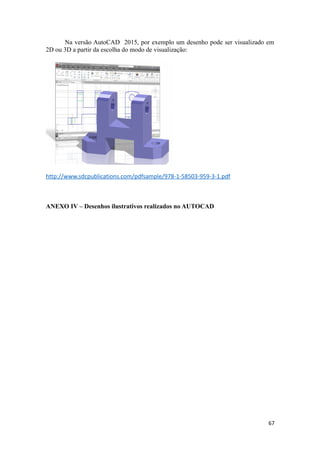 Na versão AutoCAD 2015, por exemplo um desenho pode ser visualizado em
2D ou 3D a partir da escolha do modo de visualização:
http://www.sdcpublications.com/pdfsample/978-1-58503-959-3-1.pdf
ANEXO IV – Desenhos ilustrativos realizados no AUTOCAD
67
 