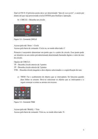 final @150<0. O próximo ponto deve ser determinado “Specify next point”, e assim por
diante até que seja pressionada a tecla ENTER para finalizar a operação.
b) CIRCLE - Desenha um círculo
Figura 1.8 – Comando CIRCLE
Acesso pela tab: Draw > Circle
Acesso pela barra de comando: Circle ou, no modo abreviado, C
Primeiro é necessário determinar um ponto que é o centro do círculo. Esse ponto pode
ser aleatório ou um centro pré-determinado determinado bastando digitar o valor do raio
do círculo.
Opções de CIRCLE:
3P – Desenha círculo através de 3 pontos
2P – Desenha círculo através de 2 pontos
TTR – Desenha círculo tangente a dois objetos selecionados e a especificação do raio.
c) TRIM: Faz o acabamento de objetos que se interceptam. Só funciona quando
duas linhas se cruzam. Deve-se selecionar os objetos que se interceptam e a
seguir começar a cortar as arestas em excesso.
Figura 1.9 – Comando TRIM
Acesso pela tab: Modify > Trim
Acesso pela barra de comando: Trim ou, no modo abreviado, Tr
5
 