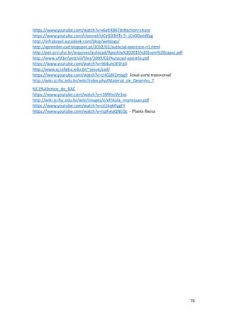 https://www.youtube.com/watch?v=x6etiXB6Tdc#action=share
https://www.youtube.com/channel/UCyGD3HTs-5--jCvODyedKyg
http://infrabrasil.autodesk.com/blog/weblogs/
http://aprender-cad.blogspot.pt/2012/03/autocad-exercicio-n1.html
http://pet.ecv.ufsc.br/arquivos/autocad/Apostila%202015%20(com%20capa).pdf
http://www.ufjf.br/petcivil/files/2009/02/Autocad-apostila.pdf
https://www.youtube.com/watch?v=964uhOESFg4
http://www.sj.cefetsc.edu.br/~jesue/cad/
https://www.youtube.com/watch?v=cHGj8k2mbg0 Jesué corte transversal
http://wiki.sj.ifsc.edu.br/wiki/index.php/Material_de_Desenho_T
%C3%A9cnico_de_RAC
https://www.youtube.com/watch?v=I3MYmiVe3xo
http://wiki.sj.ifsc.edu.br/wiki/images/e/ef/Aula_impressao.pdf
https://www.youtube.com/watch?v=oI24q6PygFY
https://www.youtube.com/watch?v=IspFwaQNEQc – Planta Baixa
76
 