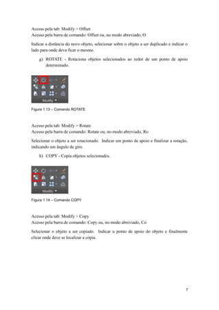 Acesso pela tab: Modify > Offset
Acesso pela barra de comando: Offset ou, no modo abreviado, O
Indicar a distância do novo objeto, selecionar sobre o objeto a ser duplicado e indicar o
lado para onde deva ficar o mesmo.
g) ROTATE - Rotaciona objetos selecionados ao redor de um ponto de apoio
determinado.
Figura 1.13 – Comando ROTATE
Acesso pela tab: Modify > Rotate
Acesso pela barra de comando: Rotate ou, no modo abreviado, Ro
Selecionar o objeto a ser rotacionado. Indicar um ponto de apoio e finalizar a rotação,
indicando um ângulo de giro.
h) COPY - Copia objetos selecionados.
Figura 1.14 – Comando COPY
Acesso pela tab: Modify > Copy
Acesso pela barra de comando: Copy ou, no modo abreviado, Co
Selecionar o objeto a ser copiado. Indicar u ponto de apoio do objeto e finalmente
clicar onde deve se localizar a cópia.
7
 