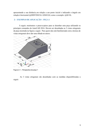apresentando a sua distância em relação a um ponto inicial e indicando o ângulo em
relação à horizontal (@DISTÂNCIA<ANGUL0, como o exemplo: @60<0).
2- EXEMPLO DE APLICAÇÃO – PEÇA 1
A seguir, mostramos o passo-a-passo para se desenhar uma peça utilizando os
principais comandos do AutoCAD 2016. Devem ser desenhadas as 3 vistas ortogonais
da peça mostrada na figura a seguir. Para quem não está familiarizado com a técnica de
vistas ortogonais deve dar uma olhada no anexo.
Figura 2.1 – Perspectiva da peça 1
As 3 vistas ortogonais são desenhadas com as medidas disponibilizadas a
seguir:
9
 