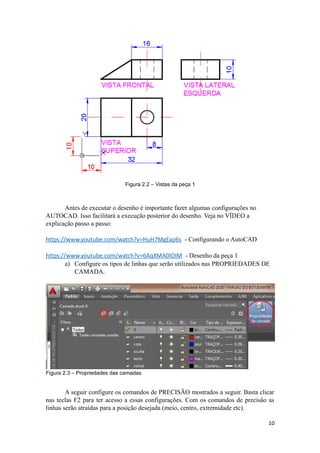 Figura 2.2 – Vistas da peça 1
Antes de executar o desenho é importante fazer algumas configurações no
AUTOCAD. Isso facilitará a execução posterior do desenho. Veja no VÍDEO a
explicação passo a passo:
https://www.youtube.com/watch?v=HuH7MgEap6s - Configurando o AutoCAD
https://www.youtube.com/watch?v=6AqXMA0IOIM - Desenho da peça 1
a) Configure os tipos de linhas que serão utilizados nas PROPRIEDADES DE
CAMADA.
Figura 2.3 – Propriedades das camadas
A seguir configure os comandos de PRECISÃO mostrados a seguir. Basta clicar
nas teclas F2 para ter acesso a essas configurações. Com os comandos de precisão as
linhas serão atraídas para a posição desejada (meio, centro, extremidade etc).
10
 