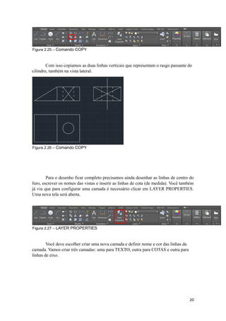 Figura 2.25 – Comando COPY
Com isso copiamos as duas linhas verticais que representam o rasgo passante do
cilindro, também na vista lateral.
Figura 2.26 – Comando COPY
Para o desenho ficar completo precisamos ainda desenhar as linhas de centro do
furo, escrever os nomes das vistas e inserir as linhas de cota (de medida). Você também
já viu que para configurar uma camada é necessário clicar em LAYER PROPERTIES.
Uma nova tela será aberta.
Figura 2.27 – LAYER PROPERTIES
Você deve escolher criar uma nova camada e definir nome e cor das linhas da
camada. Vamos criar três camadas: uma para TEXTO, outra para COTAS e outra para
linhas de eixo.
20
 