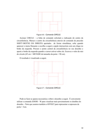 Figura 4.6 – Comando CIRCLE
Acionar CIRCLE – a linha de comando solicitará a indicação do centro da
circunferência. Marcar o centro da circunferência através do comando de precisão
SHIFT+BOTÃO DA DIREITA apertados de forma simultânea, solte quando
aparecer o menu flutuante e escolha a seguir a opção intersection com um clique no
botão da esquerda. Procure o ponto central da circunferência no seu desenho e
aperte o botão da esquerda quando o cursor estiver sobre ele. Escreva o valor do raio
do círculo (45 cm = METADE do tamanho da porta = 90 cm).
O resultado é visualizado a seguir.
Figura 4.7 – Comando CIRCLE
Pode-se fazer as aparas necessárias e obter o desenho a seguir. É conveniente
utilizar o comando ZOOM – W para visualizar mais proximamente os detalhes do
desenho – Note que usamos também o OFFSET para representar a espessura da
porta = 3cm.
32
 