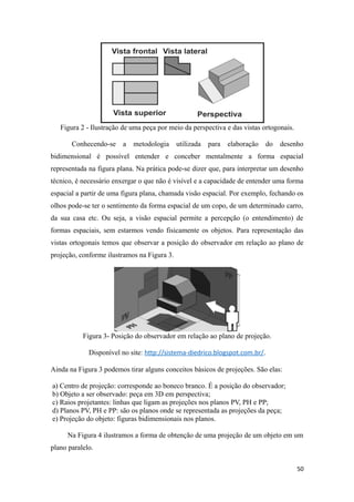 Figura 2 - Ilustração de uma peça por meio da perspectiva e das vistas ortogonais.
Conhecendo-se a metodologia utilizada para elaboração do desenho
bidimensional é possível entender e conceber mentalmente a forma espacial
representada na figura plana. Na prática pode-se dizer que, para interpretar um desenho
técnico, é necessário enxergar o que não é visível e a capacidade de entender uma forma
espacial a partir de uma figura plana, chamada visão espacial. Por exemplo, fechando os
olhos pode-se ter o sentimento da forma espacial de um copo, de um determinado carro,
da sua casa etc. Ou seja, a visão espacial permite a percepção (o entendimento) de
formas espaciais, sem estarmos vendo fisicamente os objetos. Para representação das
vistas ortogonais temos que observar a posição do observador em relação ao plano de
projeção, conforme ilustramos na Figura 3.
Figura 3- Posição do observador em relação ao plano de projeção.
Disponível no site: http://sistema-diedrico.blogspot.com.br/.
Ainda na Figura 3 podemos tirar alguns conceitos básicos de projeções. São elas:
a) Centro de projeção: corresponde ao boneco branco. É a posição do observador;
b) Objeto a ser observado: peça em 3D em perspectiva;
c) Raios projetantes: linhas que ligam as projeções nos planos PV, PH e PP;
d) Planos PV, PH e PP: são os planos onde se representada as projeções da peça;
e) Projeção do objeto: figuras bidimensionais nos planos.
Na Figura 4 ilustramos a forma de obtenção de uma projeção de um objeto em um
plano paralelo.
50
 