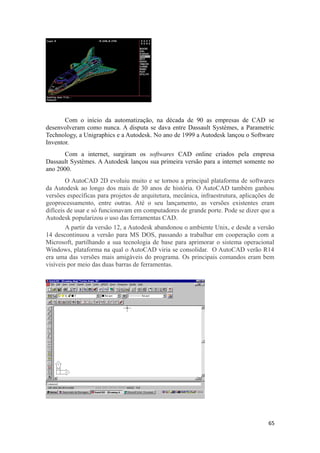 Com o início da automatização, na década de 90 as empresas de CAD se
desenvolveram como nunca. A disputa se dava entre Dassault Systèmes, a Parametric
Technology, a Unigraphics e a Autodesk. No ano de 1999 a Autodesk lançou o Software
Inventor.
Com a internet, surgiram os softwares CAD online criados pela empresa
Dassault Systèmes. A Autodesk lançou sua primeira versão para a internet somente no
ano 2000.
O AutoCAD 2D evoluiu muito e se tornou a principal plataforma de softwares
da Autodesk ao longo dos mais de 30 anos de história. O AutoCAD também ganhou
versões específicas para projetos de arquitetura, mecânica, infraestrutura, aplicações de
geoprocessamento, entre outras. Até o seu lançamento, as versões existentes eram
difíceis de usar e só funcionavam em computadores de grande porte. Pode se dizer que a
Autodesk popularizou o uso das ferramentas CAD.
A partir da versão 12, a Autodesk abandonou o ambiente Unix, e desde a versão
14 descontinuou a versão para MS DOS, passando a trabalhar em cooperação com a
Microsoft, partilhando a sua tecnologia de base para aprimorar o sistema operacional
Windows, plataforma na qual o AutoCAD viria se consolidar. O AutoCAD verão R14
era uma das versões mais amigáveis do programa. Os principais comandos eram bem
visíveis por meio das duas barras de ferramentas.
65
 