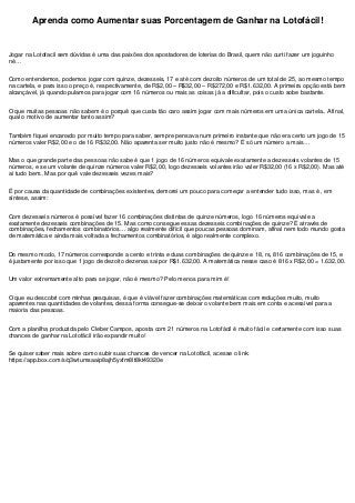 Aprenda como Aumentar suas Porcentagem de Ganhar na Lotofácil!
Jogar na Lotofacil sem dúvidas é uma das paixões dos apostadores de loterias do Brasil, quem não curti fazer um joguinho
né…
Como entendemos, podemos jogar com quinze, dezesseis, 17 e até com dezoito números de um total de 25, ao mesmo tempo
na cartela, e para isso o preço é, respectivamente, de R$2,00 – R$32,00 – R$272,00 e R$1.632,00. A primeira opção está bem
alcançável, já quando pulamos para jogar com 16 números ou mais as coisas já a dificultar, pois o custo sobe bastante.
O que muitas pessoas não sabem é o porquê que custa tão caro assim jogar com mais números em uma única cartela.. Afinal,
qual o motivo de aumentar tanto assim?
Também fiquei encanado por muito tempo para saber, sempre pensava num primeiro instante que não era certo um jogo de 15
números valer R$2,00 e o de 16 R$32,00. Não aparenta ser muito justo não é mesmo? É só um número a mais…
Mas o que grande parte das pessoas não sabe é que 1 jogo de 16 números equivale exatamente a dezesseis volantes de 15
números, e se um volante de quinze números valer R$2,00, logo dezesseis volantes irão valer R$32,00 (16 x R$2,00). Mas até
aí tudo bem.. Mas por quê vale dezesseis vezes mais?
É por causa da quantidade de combinações existentes, demorei um pouco para começar a entender tudo isso, mas é , em
síntese, assim:
Com dezesseis números é possível fazer 16 combinações distintas de quinze números, logo 16 números equivale a
exatamente dezesseis combinações de 15. Mas como consegue essas dezesseis combinações de quinze? É através de
combinações, fechamentos combinatórios… algo realmente difícil que poucas pessoas dominam, afinal nem todo mundo gosta
de matemática e ainda mais voltada a fechamentos combinatórios, é algo realmente complexo.
Do mesmo modo, 17 números corresponde a cento e trinta e duas combinações de quinze e 18, rs, 816 combinações de 15, e
é justamente por isso que 1 jogo de dezoito dezenas sai por R$1.632,00. A matemática nesse caso é 816 x R$2,00 = 1.632,00.
Um valor extremamente alto para se jogar, não é mesmo? Pelo menos para mim é!
O que eu descobri com minhas pesquisas, é que é viável fazer combinações matemáticas com reduções muito, muito
aparentes nas quantidades de volantes, dessa forma consegue-se deixar o volante bem mais em conta e acessível para a
maioria das pessoas.
Com a planilha produzida pelo Cleber Campos, aposta com 21 números na Lotofácil é muito fácil e certamente com isso suas
chances de ganhar na Lotofácil irão expandir muito!
Se quiser saber mais sobre como subir suas chances de vencer na Lotofácil, acesse o link:
https://app.box.com/s/q3wtumsaaip8ajh5yxfm8lt8kt49320e
 