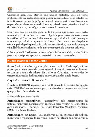 Aprenda Como Investir – Guia Definitivo
Aprenda Como Investir – O Guia Definitivo
Todos os direitos Reservados 10
Queremos aqui que, através dos nossos métodos, você se torne
praticamente um autodidata, uma pessoa capaz de fazer seus estudos de
investimentos por conta própria, sabendo exatamente o que funciona e
o que não funciona na hora de investir, criando seus próprios métodos
de investimentos, estratégias e até mesmo ferramentas.
Com tudo isso em mente, gostaria de lhe pedir que agora, neste exato
momento, você defina um novo objetivo para seus estudos como
investidor: defina que você não somente aprenderá a investir, mas que
também aprenderá a aprender a investir de uma forma simples e
efetiva, pois depois que dominar de vez essa técnica, seja onde quer que
vá aplicá-la, os resultados serão mera consequência dos seus esforços.
Colocaremos links durante todo este Guia. Incluímos Vídeo Aulas Grátis
para que você possa aproveitar ao máximo o que irá aprender.
Nunca investiu antes? Calma!
Se você não entender alguma palavra do que for falado aqui, não se
preocupe. Apenas entenda que o mercado financeiro sempre se baseará
na compra e venda de valores. Sim. Valores. Contratos, títulos, ações de
empresas, moedas, índices, entre outros, sejam eles quais forem.
O que é o mercado financeiro?
É onde as PESSOAS negociam valores. O mercado financeiro faz ligação
entre PESSOAS ou empresas que tem dinheiro e pessoas ou empresa
que precisam deste dinheiro.
É composto por três grupos:
Autoridades monetárias: Responsáveis pelo cumprimento da
política monetária nacional com medidas para reduzir ou aumentar a
oferta da moeda. Exemplos no Brasil: Conselho Monetário Nacional
(CMN) e o Banco Central.
Autoridades de apoio: São coadjuvantes da execução da política
monetária e reputação do mercado financeiro. Atuam de acordo com o
 