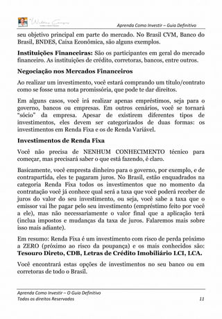 Aprenda Como Investir – Guia Definitivo
Aprenda Como Investir – O Guia Definitivo
Todos os direitos Reservados 11
seu objetivo principal em parte do mercado. No Brasil CVM, Banco do
Brasil, BNDES, Caixa Econômica, são alguns exemplos.
Instituições Financeiras: São os participantes em geral do mercado
financeiro. As instituições de crédito, corretoras, bancos, entre outros.
Negociação nos Mercados Financeiros
Ao realizar um investimento, você estará comprando um título/contrato
como se fosse uma nota promissória, que pode te dar direitos.
Em alguns casos, você irá realizar apenas empréstimos, seja para o
governo, bancos ou empresas. Em outros cenários, você se tornará
“sócio” da empresa. Apesar de existirem diferentes tipos de
investimentos, eles devem ser categorizados de duas formas: os
investimentos em Renda Fixa e os de Renda Variável.
Investimentos de Renda Fixa
Você não precisa de NENHUM CONHECIMENTO técnico para
começar, mas precisará saber o que está fazendo, é claro.
Basicamente, você empresta dinheiro para o governo, por exemplo, e de
contrapartida, eles te pagaram juros. No Brasil, estão enquadrados na
categoria Renda Fixa todos os investimentos que no momento da
contratação você já conhece qual será a taxa que você poderá receber de
juros do valor do seu investimento, ou seja, você sabe a taxa que o
emissor vai lhe pagar pelo seu investimento (empréstimo feito por você
a ele), mas não necessariamente o valor final que a aplicação terá
(inclua impostos e mudanças da taxa de juros. Falaremos mais sobre
isso mais adiante).
Em resumo: Renda Fixa é um investimento com risco de perda próximo
a ZERO (próximo ao risco da poupança) e os mais conhecidos são:
Tesouro Direto, CDB, Letras de Crédito Imobiliário LCI, LCA.
Você encontrará estas opções de investimentos no seu banco ou em
corretoras de todo o Brasil.
 