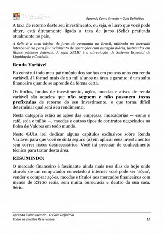 Aprenda Como Investir – Guia Definitivo
Aprenda Como Investir – O Guia Definitivo
Todos os direitos Reservados 12
A taxa de retorno deste seu investimento, ou seja, o lucro que você pode
obter, está diretamente ligado a taxa de juros (Selic) praticada
atualmente no país.
A Selic é a taxa básica de juros da economia no Brasil, utilizada no mercado
interbancário para financiamento de operações com duração diária, lastreadas em
títulos públicos federais. A sigla SELIC é a abreviação de Sistema Especial de
Liquidação e Custódia.
Renda Variável
Eu construí todo meu patrimônio dos sonhos em poucos anos em renda
variável. Já formei mais de 20 mil alunos na área e garanto: é um salto
financeiro quando se aprende da forma certa.
Os títulos, fundos de investimento, ações, moedas e ativos de renda
variável são aqueles que não seguem e não possuem taxas
prefixadas de retorno do seu investimento, o que torna difícil
determinar qual será seu rendimento.
Nesta categoria estão as ações das empresas, mercadorias — como o
café, soja e milho —, moedas e outros tipos de contratos negociados na
Bolsa de Valores em todo mundo.
Neste GUIA irei dedicar alguns capítulos exclusivos sobre Renda
Variável para que você se sinta seguro (a) em aplicar seus investimentos
sem correr riscos desnecessários. Você irá precisar de conhecimento
técnico para tratar desta área.
RESUMINDO:
O mercado financeiro é fascinante ainda mais nos dias de hoje onde
através de um computador conectado à internet você pode ser ‘sócio’,
vender e comprar ações, moedas e títulos nos mercados financeiros com
menos de R$100 reais, sem muita burocracia e dentro da sua casa.
Sério.
 