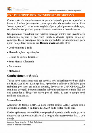 Aprenda Como Investir – Guia Definitivo
Aprenda Como Investir – O Guia Definitivo
Todos os direitos Reservados 13
OS 6 PRINCÍPIOS DOS INVESTIDORES DE SUCESSO
Como você viu anteriormente, o grande segredo para se aprender a
investir é saber justamente como aprender da maneira certa. Esse
“como aprender”, por sua vez, engloba alguns princípios essenciais, que,
se colocados em prática, garantirão o seu sucesso nos investimentos.
Nós podemos considerar que existem cinco princípios que investidores
milionários seguem e que você também deveria aplicar antes de
começar. Estes princípios devem ser aprendidos principalmente para
quem deseja fazer carreira em Renda Variável. São eles:
• Conhecimento é Tudo
• Plano de ação e organização
• Gestão de Capital Eficiente
• Zona Mental Adequada
• Autonomia
• Motivação
Conhecimento é tudo
Talvez você possa achar que ter sucesso nos investimentos é um bicho
de SETE CABEÇAS. Esqueça isso. Aprender a colocar o dinheiro para
trabalhar por você, em minha opinião, deveria ser UMA OBRIGAÇÃO
sua. Sabe por quê? Porque aprender sobre investimentos é mais fácil do
que aprender a dirigir um carro por aí. Sério. E com o tempo você
melhora ainda mais.
Mas cuidado.
Aprender da forma ERRADA pode custar muito CARO. Assim como
aprender a DIGIRIR da forma ERRADA pode custar muito caro.
Então, aplique-se neste GUIA e se possível aprenda ainda mais para se
desenvolver como um profissional e ter grande sucesso se for isso o que
deseja.
 