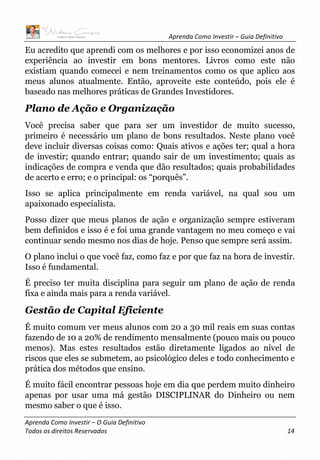Aprenda Como Investir – Guia Definitivo
Aprenda Como Investir – O Guia Definitivo
Todos os direitos Reservados 14
Eu acredito que aprendi com os melhores e por isso economizei anos de
experiência ao investir em bons mentores. Livros como este não
existiam quando comecei e nem treinamentos como os que aplico aos
meus alunos atualmente. Então, aproveite este conteúdo, pois ele é
baseado nas melhores práticas de Grandes Investidores.
Plano de Ação e Organização
Você precisa saber que para ser um investidor de muito sucesso,
primeiro é necessário um plano de bons resultados. Neste plano você
deve incluir diversas coisas como: Quais ativos e ações ter; qual a hora
de investir; quando entrar; quando sair de um investimento; quais as
indicações de compra e venda que dão resultados; quais probabilidades
de acerto e erro; e o principal: os “porquês”.
Isso se aplica principalmente em renda variável, na qual sou um
apaixonado especialista.
Posso dizer que meus planos de ação e organização sempre estiveram
bem definidos e isso é e foi uma grande vantagem no meu começo e vai
continuar sendo mesmo nos dias de hoje. Penso que sempre será assim.
O plano inclui o que você faz, como faz e por que faz na hora de investir.
Isso é fundamental.
É preciso ter muita disciplina para seguir um plano de ação de renda
fixa e ainda mais para a renda variável.
Gestão de Capital Eficiente
É muito comum ver meus alunos com 20 a 30 mil reais em suas contas
fazendo de 10 a 20% de rendimento mensalmente (pouco mais ou pouco
menos). Mas estes resultados estão diretamente ligados ao nível de
riscos que eles se submetem, ao psicológico deles e todo conhecimento e
prática dos métodos que ensino.
É muito fácil encontrar pessoas hoje em dia que perdem muito dinheiro
apenas por usar uma má gestão DISCIPLINAR do Dinheiro ou nem
mesmo saber o que é isso.
 