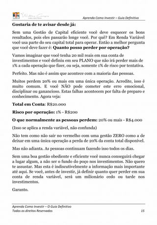 Aprenda Como Investir – Guia Definitivo
Aprenda Como Investir – O Guia Definitivo
Todos os direitos Reservados 15
Gostaria de te avisar desde já:
Sem uma Gestão de Capital eficiente você deve esquecer os bons
resultados, pois eles passarão longe você. Por quê? Em Renda Variável
você usa parte do seu capital total para operar. Então a melhor pergunta
que você deve fazer é: Quanto posso perder por operação?
Vamos imaginar que você tenha 20 mil reais em sua conta de
investimentos e você definiu em seu PLANO que não irá perder mais de
1% a cada operação que fizer, ou seja, somente 1% de risco por tentativa.
Perfeito. Mas não é assim que acontece com a maioria das pessoas.
Muitos perdem 20% ou mais em uma única operação. Acredite, isso é
muito comum. E você NÃO pode cometer este erro emocional,
disciplinar ou ganancioso. Estas falhas acontecem por falta de preparo e
conhecimento. Agora veja:
Total em Conta: R$20.000
Risco por operação: 1% - R$200
O que normalmente as pessoas perdem: 20% ou mais - R$4.000
(Isso se aplica a renda variável, não confunda)
Não tem como não sair no vermelho com uma gestão ZERO como a de
deixar em uma única operação a perda de 20% da conta total disponível.
Mas não adianta. As pessoas continuam fazendo isso todos os dias.
Sem uma boa gestão obediente e eficiente você nunca conseguirá chegar
a lugar algum, a não ser o fundo do poço nos investimentos. Não quero
te assustar. Mas esta é indiscutivelmente a informação mais importante
até aqui. Se você, antes de investir, já definir quanto quer perder em sua
conta de renda variável, será um milionário cedo ou tarde nos
investimentos.
Garanto.
 