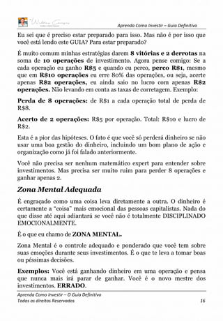 Aprenda Como Investir – Guia Definitivo
Aprenda Como Investir – O Guia Definitivo
Todos os direitos Reservados 16
Eu sei que é preciso estar preparado para isso. Mas não é por isso que
você está lendo este GUIA? Para estar preparado?
É muito comum minhas estratégias darem 8 vitórias e 2 derrotas na
soma de 10 operações de investimento. Agora pense comigo: Se a
cada operação eu ganho R$5 e quando eu perco, perco R$1, mesmo
que em R$10 operações eu erre 80% das operações, ou seja, acerte
apenas R$2 operações, eu ainda saio no lucro com apenas R$2
operações. Não levando em conta as taxas de corretagem. Exemplo:
Perda de 8 operações: de R$1 a cada operação total de perda de
R$8.
Acerto de 2 operações: R$5 por operação. Total: R$10 e lucro de
R$2.
Esta é a pior das hipóteses. O fato é que você só perderá dinheiro se não
usar uma boa gestão do dinheiro, incluindo um bom plano de ação e
organização como já foi falado anteriormente.
Você não precisa ser nenhum matemático expert para entender sobre
investimentos. Mas precisa ser muito ruim para perder 8 operações e
ganhar apenas 2.
Zona Mental Adequada
É engraçado como uma coisa leva diretamente a outra. O dinheiro é
certamente a “coisa” mais emocional das pessoas capitalistas. Nada do
que disse até aqui adiantará se você não é totalmente DISCIPLINADO
EMOCIONALMENTE.
É o que eu chamo de ZONA MENTAL.
Zona Mental é o controle adequado e ponderado que você tem sobre
suas emoções durante seus investimentos. É o que te leva a tomar boas
ou péssimas decisões.
Exemplos: Você está ganhando dinheiro em uma operação e pensa
que nunca mais irá parar de ganhar. Você é o novo mestre dos
investimentos. ERRADO.
 